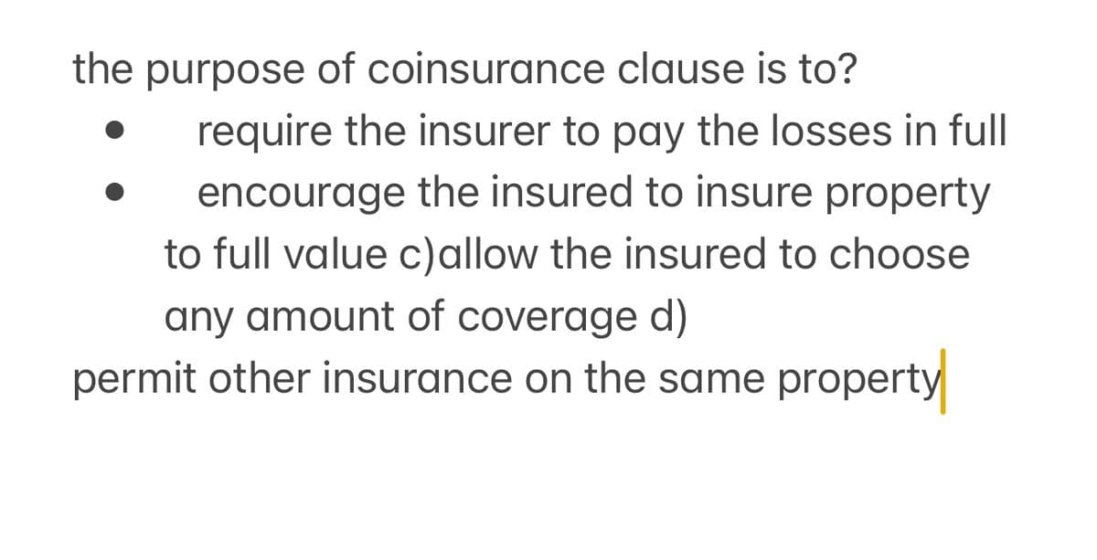 the purpose of coinsurance clause is to?
require the insurer to pay the losses in full
encourage the insured to insure property
to full value c)allow the insured to choose
any amount of coverage d)
permit other insurance on the same property