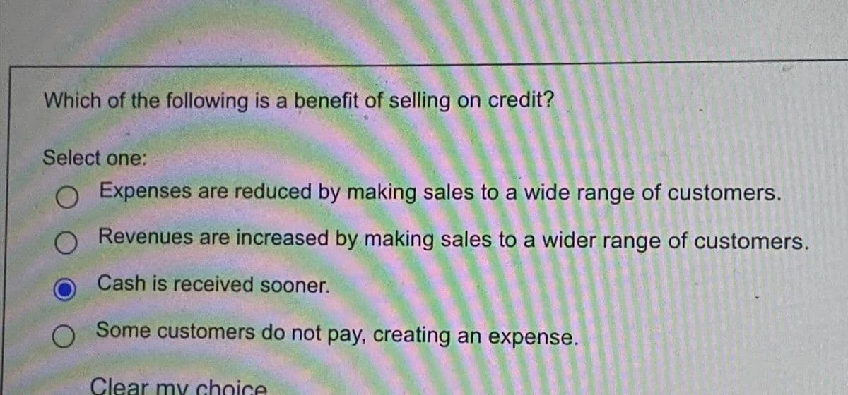 Which of the following is a benefit of selling on credit?
Select one:
Expenses are reduced by making sales to a wide range of customers.
Revenues are increased by making sales to a wider range of customers.
Cash is received sooner.
Some customers do not pay, creating an expense.
Clear my choice