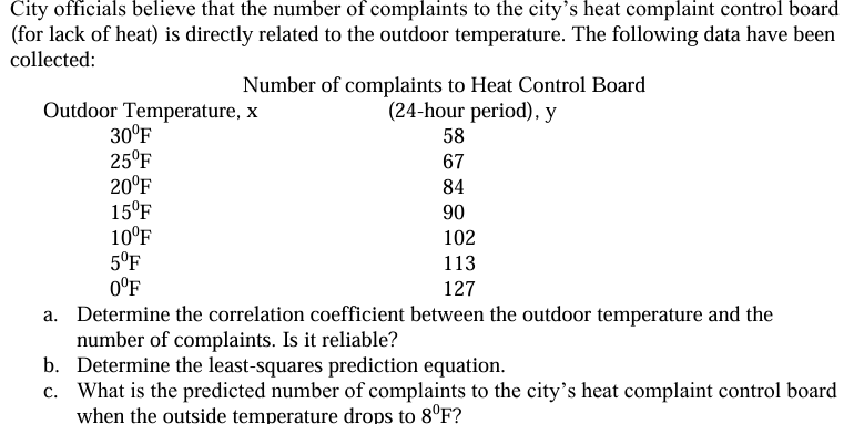 City officials believe that the number of complaints to the city's heat complaint control board
(for lack of heat) is directly related to the outdoor temperature. The following data have been
collected:
Number of complaints to Heat Control Board
(24-hour period), y
Outdoor Temperature, x
30°F
25°F
20°F
15ºF
10°F
5ºF
0°F
58
67
84
90
102
113
127
a. Determine the correlation coefficient between the outdoor temperature and the
number of complaints. Is it reliable?
b. Determine the least-squares prediction equation.
c. What is the predicted number of complaints to the city's heat complaint control board
when the outside temperature drops to 8°F?