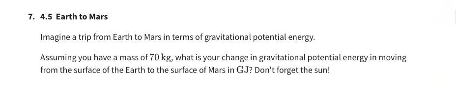 7. 4.5 Earth to Mars
Imagine a trip from Earth to Mars in terms of gravitational potential energy.
Assuming you have a mass of 70 kg, what is your change in gravitational potential energy in moving
from the surface of the Earth to the surface of Mars in GJ? Don't forget the sun!