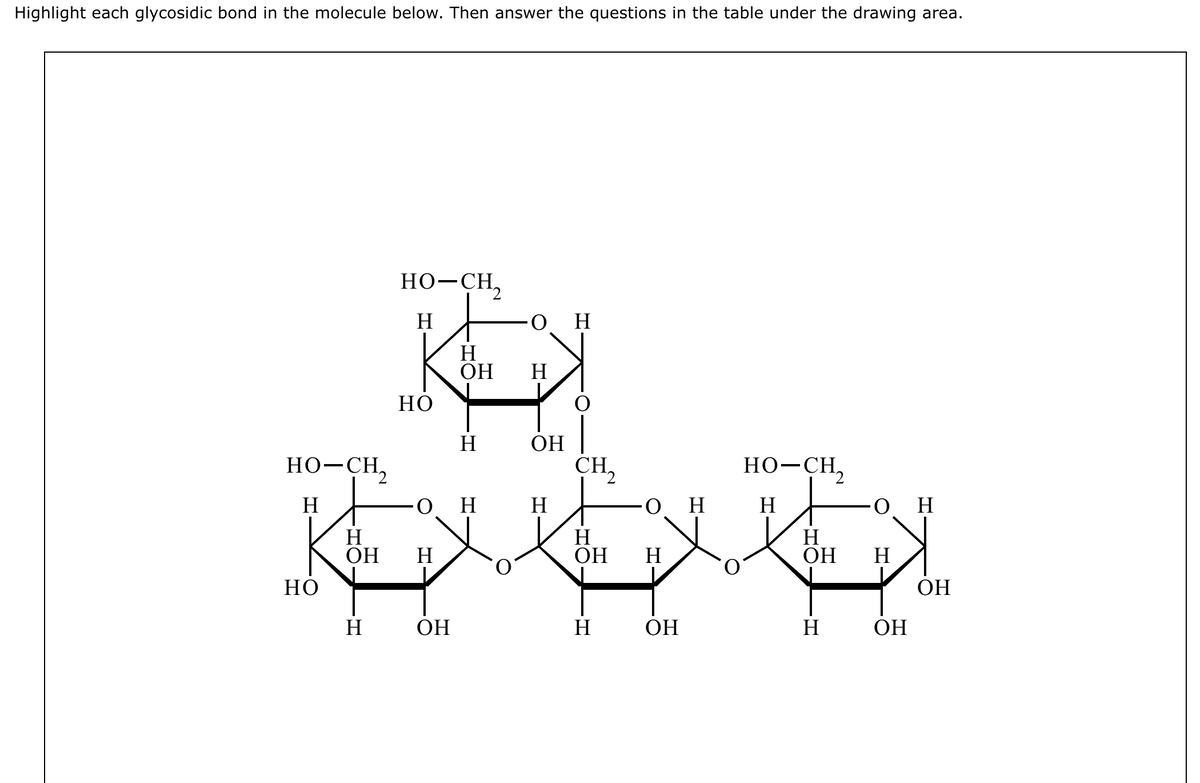 Highlight each glycosidic bond in the molecule below. Then answer the questions in the table under the drawing area.
HO–CH,
H
НО
H
ОН
H
HO–CH,
H
НО
H
ОН
H
ОН
Н
H
-O
H
ОН
Н
Н
CH2
H
ОН
Н
OH________Н
H
но-CH2
ОН
он
Н
ОН H
Н
ОН
ОН