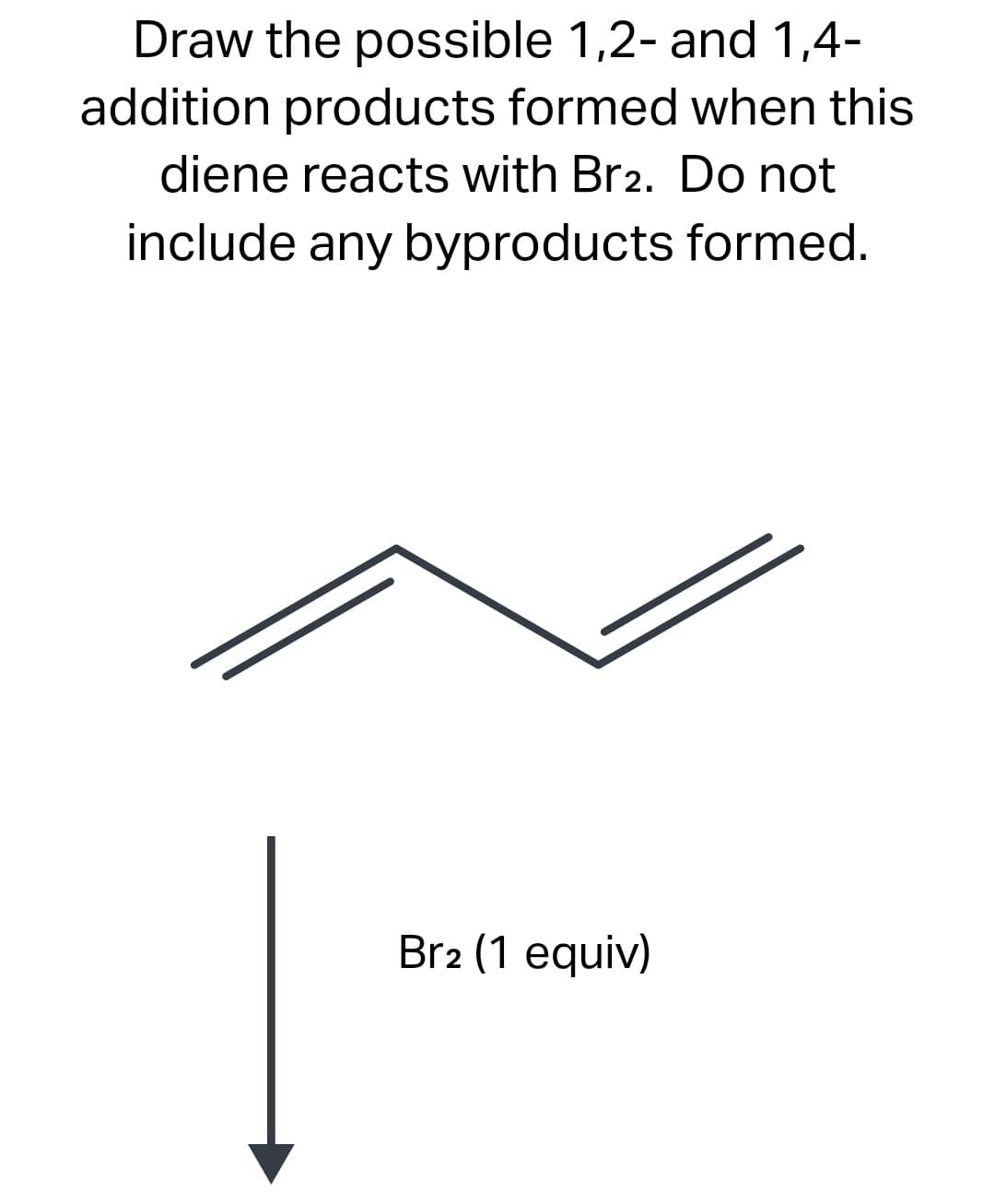 Draw the possible 1,2- and 1,4-
addition products formed when this
diene reacts with Br2. Do not
include any byproducts formed.
Br2 (1 equiv)