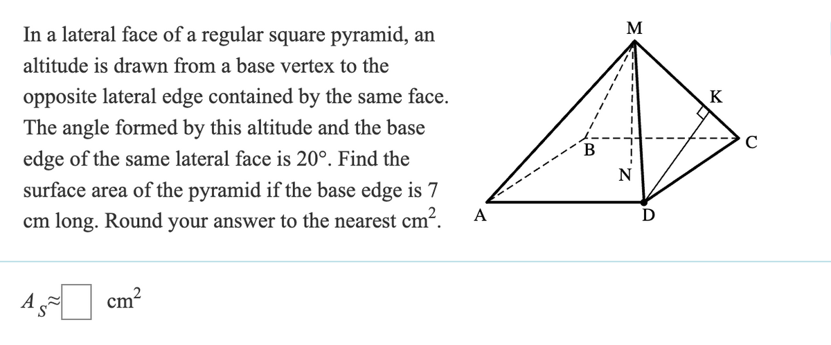 In a lateral face of a regular square pyramid, an
altitude is drawn from a base vertex to the
opposite lateral edge contained by the same face.
The angle formed by this altitude and the base
edge of the same lateral face is 20°. Find the
surface area of the pyramid if the base edge is 7
cm long. Round your answer to the nearest cm².
A
B
M
cm
2
K
C
N