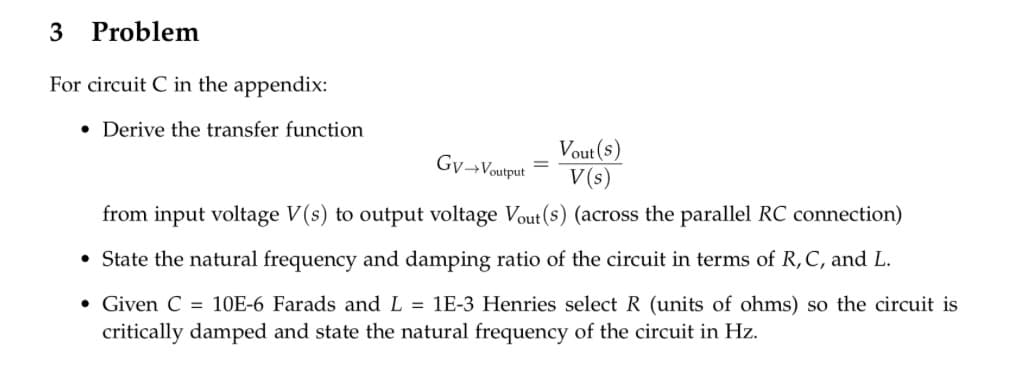 3 Problem
For circuit C in the appendix:
• Derive the transfer function
Vout(s)
Gv→Voutput
=
V(s)
from input voltage V(s) to output voltage Vout(s) (across the parallel RC connection)
• State the natural frequency and damping ratio of the circuit in terms of R, C, and L.
• Given C = 10E-6 Farads and L = 1E-3 Henries select R (units of ohms) so the circuit is
critically damped and state the natural frequency of the circuit in Hz.