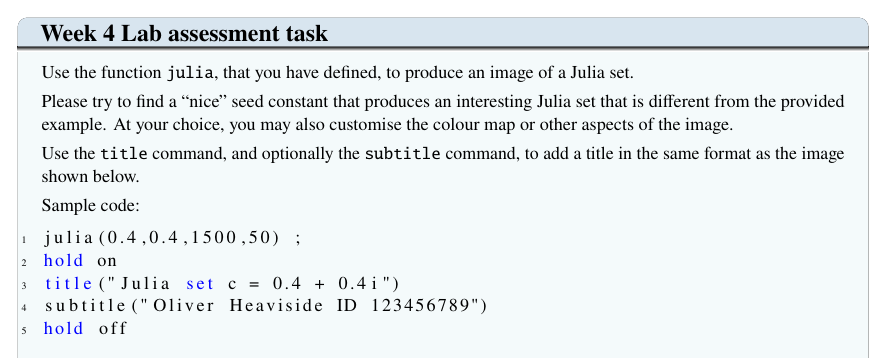 Week 4 Lab assessment task
Use the function julia, that you have defined, to produce an image of a Julia set.
Please try to find a "nice" seed constant that produces an interesting Julia set that is different from the provided
example. At your choice, you may also customise the colour map or other aspects of the image.
Use the title command, and optionally the subtitle command, to add a title in the same format as the image
shown below.
Sample code:
julia (0.4,0.4,1500,50) ;
2 hold on
3 title (" Julia set c = 0.4 + 0.41")
4 subtitle ("Oliver Heaviside ID 123456789")
s hold off