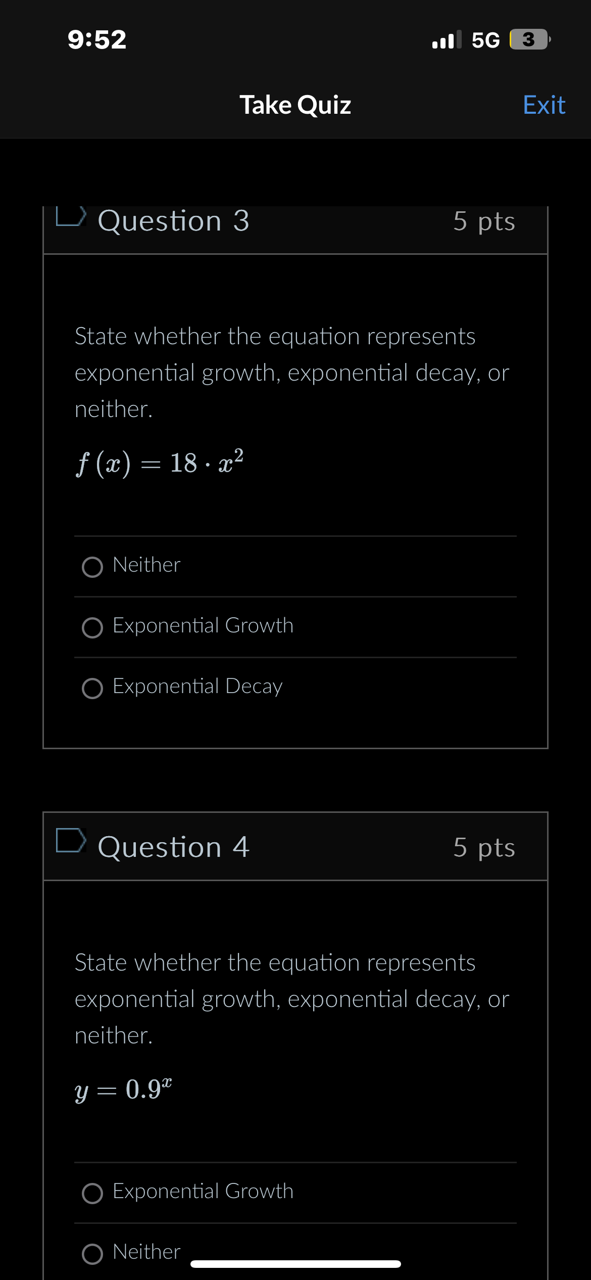 9:52
5G 3
Take Quiz
Exit
L Question 3
5 pts
State whether the equation represents
exponential growth, exponential decay, or
neither.
f(x) = 18. x²
ONeither
O Exponential Growth
O Exponential Decay
Question 4
5 pts
State whether the equation represents
exponential growth, exponential decay, or
neither.
y = 0.92
O Exponential Growth
ONeither
