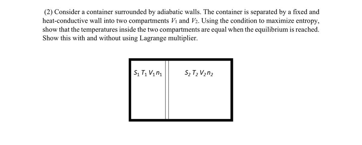 (2) Consider a container surrounded by adiabatic walls. The container is separated by a fixed and
heat-conductive wall into two compartments Vi and V2. Using the condition to maximize entropy,
show that the temperatures inside the two compartments are equal when the equilibrium is reached.
Show this with and without using Lagrange multiplier.
S₁ T₁ V₁₁
S₂ T₂ V₂n2