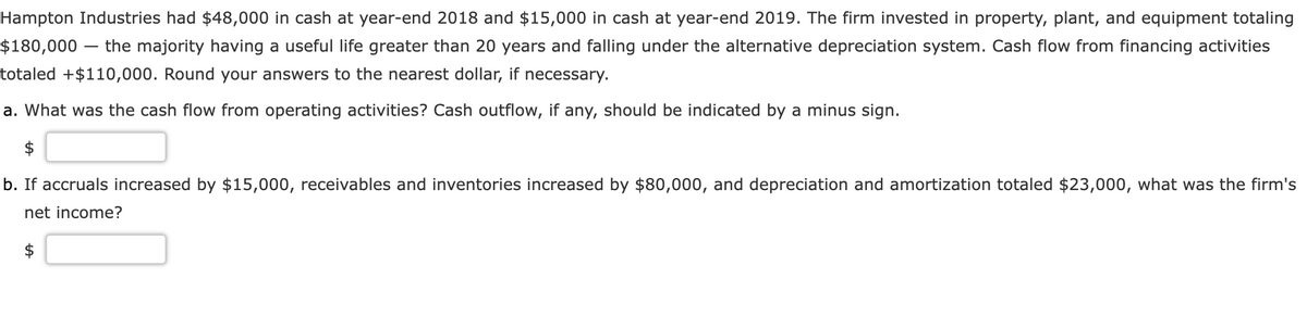 Hampton Industries had $48,000 in cash at year-end 2018 and $15,000 in cash at year-end 2019. The firm invested in property, plant, and equipment totaling
$180,000 the majority having a useful life greater than 20 years and falling under the alternative depreciation system. Cash flow from financing activities
totaled +$110,000. Round your answers to the nearest dollar, if necessary.
a. What was the cash flow from operating activities? Cash outflow, if any, should be indicated by a minus sign.
$
b. If accruals increased by $15,000, receivables and inventories increased by $80,000, and depreciation and amortization totaled $23,000, what was the firm's
net income?
+A
$