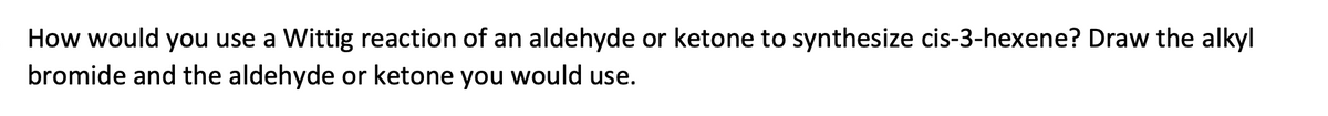 How would you use a Wittig reaction of an aldehyde or ketone to synthesize cis-3-hexene? Draw the alkyl
bromide and the aldehyde or ketone you would use.