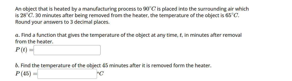 An object that is heated by a manufacturing process to 90°C is placed into the surrounding air which
is 28°C. 30 minutes after being removed from the heater, the temperature of the object is 65°C.
Round your answers to 3 decimal places.
a. Find a function that gives the temperature of the object at any time, t, in minutes after removal
from the heater.
P(t)
b. Find the temperature of the object 45 minutes after it is removed form the heater.
P (45) =
°C