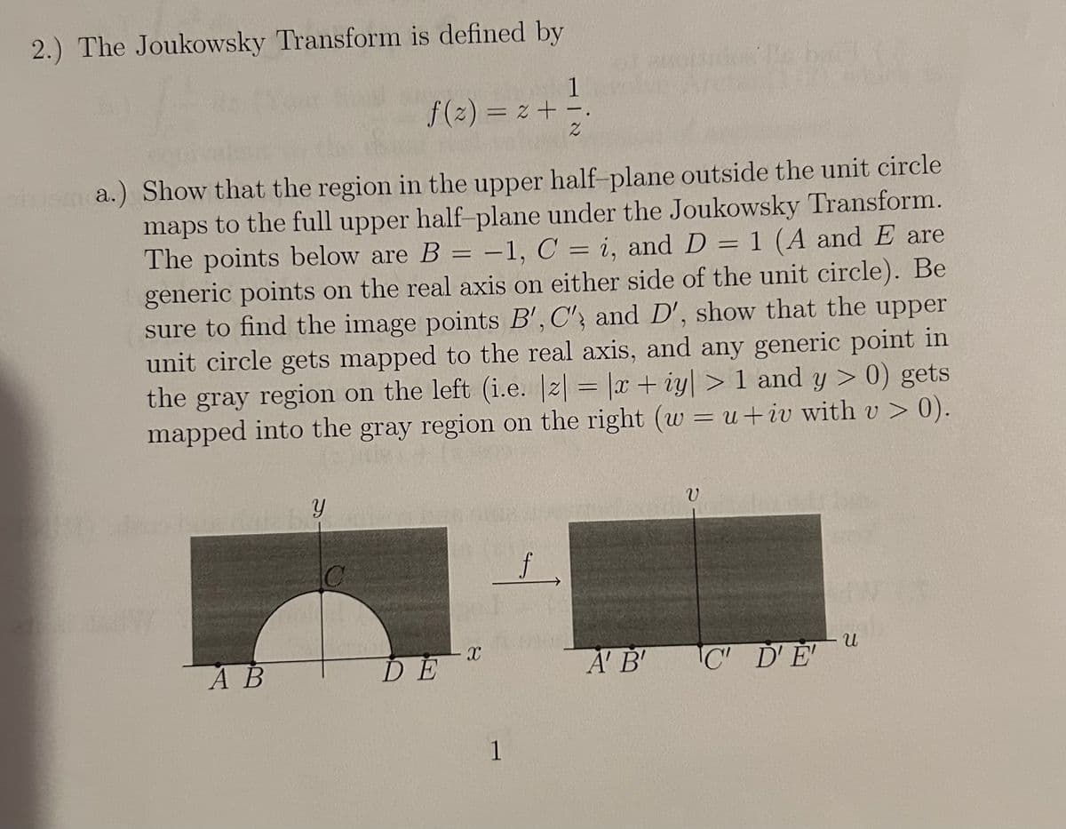2.) The Joukowsky Transform is defined by
f(z) = 2 + =.
Z
ainama.) Show that the region in the upper half-plane outside the unit circle
maps to the full upper half-plane under the Joukowsky Transform.
The points below are B = -1, C = i, and D = 1 (A and E are
generic points on the real axis on either side of the unit circle). Be
sure to find the image points B', C', and D', show that the upper
unit circle gets mapped to the real axis, and any generic point in
the gray region on the left (i.e. |z| = |x + iy| > 1 and y > 0) gets
mapped into the gray region on the right (w = u+iv with v > 0).
Y
f
AB
DE
a
1
ข
U
A' B'
C' D'E'