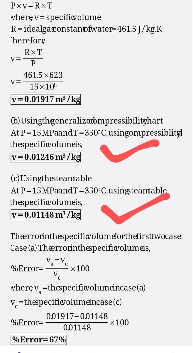 PXV=RXT
where v=specificvolume
R= idealgasconstantfwater=461.5 J/kg.K
Therefore
RXT
V=
P
461.5×623
v=
15×106
v=0.01917 m³/kg
(b) Usingthgeneralized bmpressibilityhart
At P=15MPaandT=350°C, usingompressiblityl
thespecificvolumeis,
v=0.01246 m³/kg
(c) Usingthesteamtable
At P=15MPaandT=350°C, using steamtable
thespecificvolumeis,
v=0.01148 m³/kg
Theerrorinthespecificvolumeforthefirsttwocase:
Case (a) Theerrorinthespecific volumeis,
Va-Ve
а
%Error=
×100
where v=thespecific volume incase (a)
v=thespecificvolumeincase (c)
0.01917-0.01148
%Error=
×100
0.01148
% Error=67%