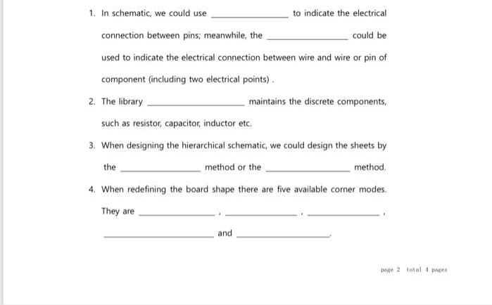1. In schematic, we could use
to indicate the electrical
connection between pins; meanwhile, the
could be
used to indicate the electrical connection between wire and wire or pin of
component (including two electrical points).
2. The library
such as resistor, capacitor, inductor etc.
3. When designing the hierarchical schematic, we could design the sheets by
method or the
method.
4. When redefining the board shape there are five available corner modes.
They are
the
maintains the discrete components,
and
page 2 total 4 pages