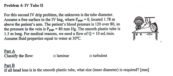 Problem 4: IV Tube II
For this second IV drip problem, the unknown is the tube diameter.
Assume a free surface in the IV bag, where Pgage = 0, located 1.78 m
above the patient's arm. The patient's blood pressure is 120 over 80, so
the pressure in the vein is Pgage = 80 mm Hg. The smooth plastic tube is
1.5 m long. For medical reasons, we need a flow of Q = 10 mL/min.
Assume fluid properties equal to water at 30°C.
Part A
Classify the flow:
□ laminar
□turbulent
a
Part B
If all head loss is in the smooth plastic tube, what size (inner diameter) is required? [mm]