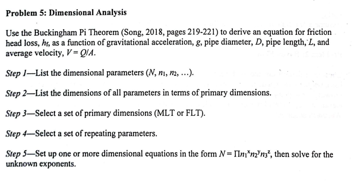 Problem 5: Dimensional Analysis
Use the Buckingham Pi Theorem (Song, 2018, pages 219-221) to derive an equation for friction
head loss, hr, as a function of gravitational acceleration, g, pipe diameter, D, pipe length, L, and
average velocity, V=QIA.
Step 1-List the dimensional parameters (N, ni, n2, ...).
Step 2-List the dimensions of all parameters in terms of primary dimensions.
Step 3-Select a set of primary dimensions (MLT or FLT).
Step 4-Select a set of repeating parameters.
Step 5-Set up one or more dimensional equations in the form N= n*n2n3², then solve for the
unknown exponents.