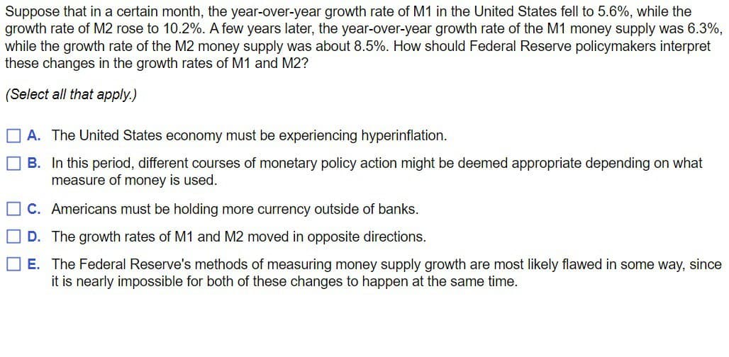 Suppose that in a certain month, the year-over-year growth rate of M1 in the United States fell to 5.6%, while the
growth rate of M2 rose to 10.2%. A few years later, the year-over-year growth rate of the M1 money supply was 6.3%,
while the growth rate of the M2 money supply was about 8.5%. How should Federal Reserve policymakers interpret
these changes in the growth rates of M1 and M2?
(Select all that apply.)
A. The United States economy must be experiencing hyperinflation.
☐ B. In this period, different courses of monetary policy action might be deemed appropriate depending on what
measure of money is used.
☐ C. Americans must be holding more currency outside of banks.
☐ D. The growth rates of M1 and M2 moved in opposite directions.
☐ E. The Federal Reserve's methods of measuring money supply growth are most likely flawed in some way, since
it is nearly impossible for both of these changes to happen at the same time.