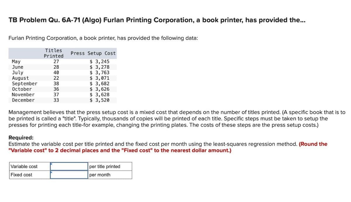 TB Problem Qu. 6A-71 (Algo) Furlan Printing Corporation, a book printer, has provided the...
Furlan Printing Corporation, a book printer, has provided the following data:
Titles
Press Setup Cost
Printed
May
27
$ 3,245
June
28
$ 3,278
July
40
$ 3,763
August
22
$ 3,071
September
38
$ 3,682
October
36
$ 3,626
November
December
37
$ 3,628
33
$ 3,520
Management believes that the press setup cost is a mixed cost that depends on the number of titles printed. (A specific book that is to
be printed is called a "title". Typically, thousands of copies will be printed of each title. Specific steps must be taken to setup the
presses for printing each title-for example, changing the printing plates. The costs of these steps are the press setup costs.)
Required:
Estimate the variable cost per title printed and the fixed cost per month using the least-squares regression method. (Round the
"Variable cost" to 2 decimal places and the "Fixed cost" to the nearest dollar amount.)
Variable cost
Fixed cost
per title printed
per month