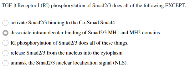 TGF-B Receptor I (RI) phosphorylation of Smad2/3 does all of the following EXCEPT:
activate Smad2/3 binding to the Co-Smad Smad4
dissociate intramolecular binding of Smad2/3 MH1 and MH2 domains.
RI phosphorylation of Smad2/3 does all of these things.
release Smad2/3 from the nucleus into the cytoplasm
unmask the Smad2/3 nuclear localization signal (NLS).