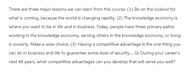 There are three major lessons we can learn from this course: (1) Be on the lookout for
what is coming, because the world is changing rapidly. (2) The knowledge economy is
where you want to be in life and in business. Today, people have three primary paths:
working in the knowledge economy, serving others in the knowledge economy, or living
in poverty. Make a wise choice. (3) Having a competitive advantage is the one thing you
can do in business and life to guarantee some level of security.... Q: During your career's
next 40 years, what competitive advantages can you develop that will serve you well?