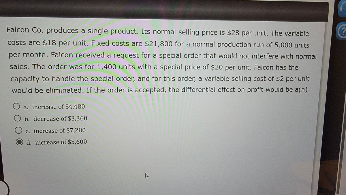 Falcon Co. produces a single product. Its normal selling price is $28 per unit. The variable
costs are $18 per unit. Fixed costs are $21,800 for a normal production run of 5,000 units
per month. Falcon received a request for a special order that would not interfere with normal
sales. The order was for 1,400 units with a special price of $20 per unit. Falcon has the
capacity to handle the special order, and for this order, a variable selling cost of $2 per unit
would be eliminated. If the order is accepted, the differential effect on profit would be a(n)
◇ a. increase of $4,480
O b. decrease of $3,360
c. increase of $7,280
d. increase of $5,600
?
13