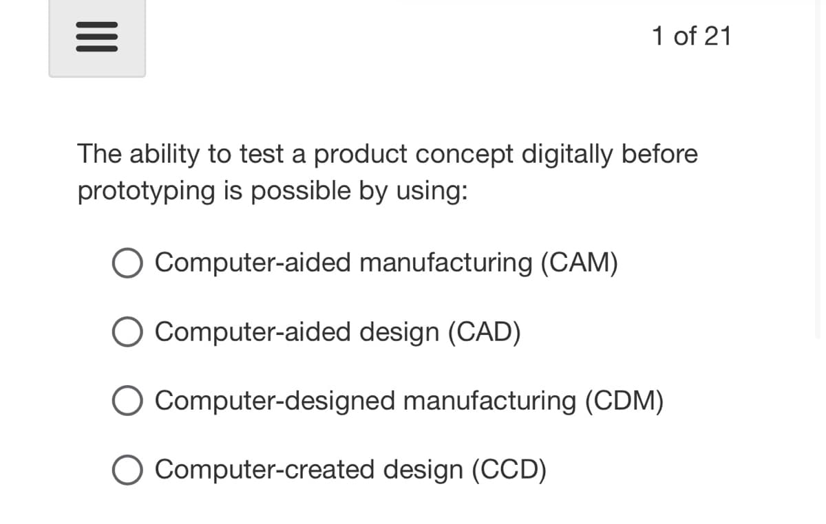 |||
The ability to test a product concept digitally before
prototyping is possible by using:
○ Computer-aided manufacturing (CAM)
○ Computer-aided design (CAD)
☐ Computer-designed manufacturing (CDM)
☐ Computer-created design (CCD)
1 of 21