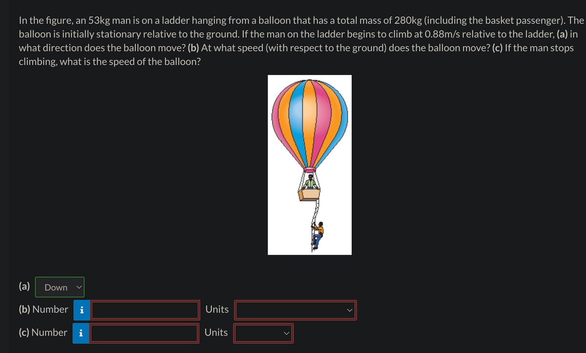 In the figure, an 53kg man is on a ladder hanging from a balloon that has a total mass of 280kg (including the basket passenger). The
balloon is initially stationary relative to the ground. If the man on the ladder begins to climb at 0.88m/s relative to the ladder, (a) in
what direction does the balloon move? (b) At what speed (with respect to the ground) does the balloon move? (c) If the man stops
climbing, what is the speed of the balloon?
(a) Down
(b) Number i
Units
(c) Number
i
Units
