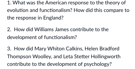 1. What was the American response to the theory of
evolution and functionalism? How did this compare to
the response in England?
2. How did Williams James contribute to the
development of functionalism?
3. How did Mary Whiton Calkins, Helen Bradford
Thompson Woolley, and Leta Stetter Hollingworth
contribute to the development of psychology?