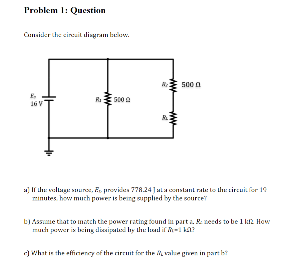 Problem 1: Question
Consider the circuit diagram below.
Es
16 V
ܘ
R₁
500 Ω
R₂
RL
500 Ω
a) If the voltage source, Es, provides 778.24 J at a constant rate to the circuit for 19
minutes, how much power is being supplied by the source?
b) Assume that to match the power rating found in part a, R₂ needs to be 1 kn. How
much power is being dissipated by the load if R₂=1 kN?
c) What is the efficiency of the circuit for the R₂ value given in part b?