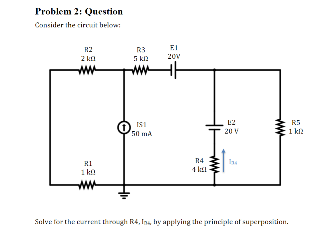 Problem 2: Question
Consider the circuit below:
R2
2 ΚΩ
R1
1 ΚΩ
R3
5 ΚΩ
www
IS1
50 mA
E1
20V
R4
4 ΚΩ
E2
20 V
IR4
Solve for the current through R4, IR4, by applying the principle of superposition.
R5
1 ΚΩ