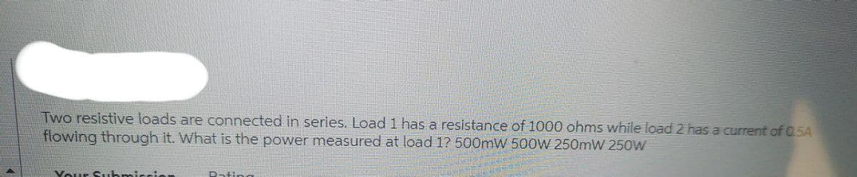 Two resistive loads are connected in series. Load 1 has a resistance of 1000 ohms while load 2 has a current of 0.5A
flowing through it. What is the power measured at load 1? 500mW 500W 250mW 250W
Your Submi
Dating