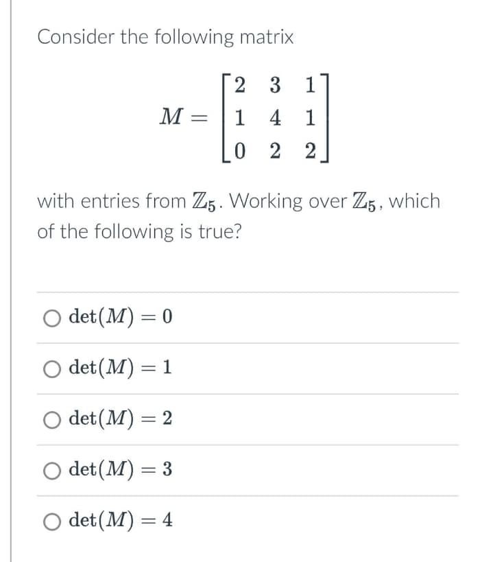 Consider the following matrix
2 3
1
M =
1
4
1
0 2 2
with entries from Z5. Working over Z5, which
of the following is true?
○ det(M) = 0
○ det (M) = 1
○ det(M) = 2
O det (M) = 3
○ det (M) = 4