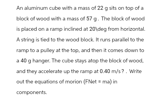 An aluminum cube with a mass of 22 g sits on top of a
block of wood with a mass of 57 g. The block of wood
is placed on a ramp inclined at 20\deg from horizontal.
A string is tied to the wood block. It runs parallel to the
ramp to a pulley at the top, and then it comes down to
a 40 g hanger. The cube stays atop the block of wood,
and they accelerate up the ramp at 0.40 m/s?. Write
out the equations of morion (FNet = ma) in
components.