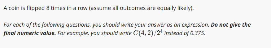 A coin is flipped 8 times in a row (assume all outcomes are equally likely).
For each of the following questions, you should write your answer as an expression. Do not give the
final numeric value. For example, you should write C(4,2)/24 instead of 0.375.