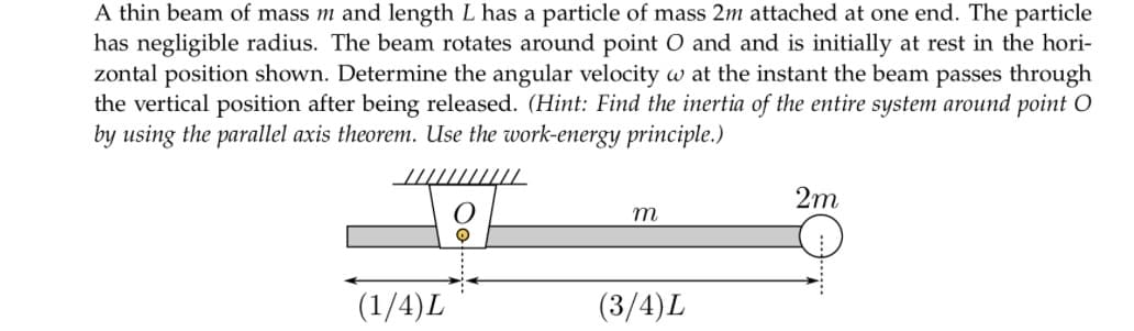 A thin beam of mass m and length L has a particle of mass 2m attached at one end. The particle
has negligible radius. The beam rotates around point O and and is initially at rest in the hori-
zontal position shown. Determine the angular velocity w at the instant the beam passes through
the vertical position after being released. (Hint: Find the inertia of the entire system around point O
by using the parallel axis theorem. Use the work-energy principle.)
(1/4)L
m
(3/4)L
2m