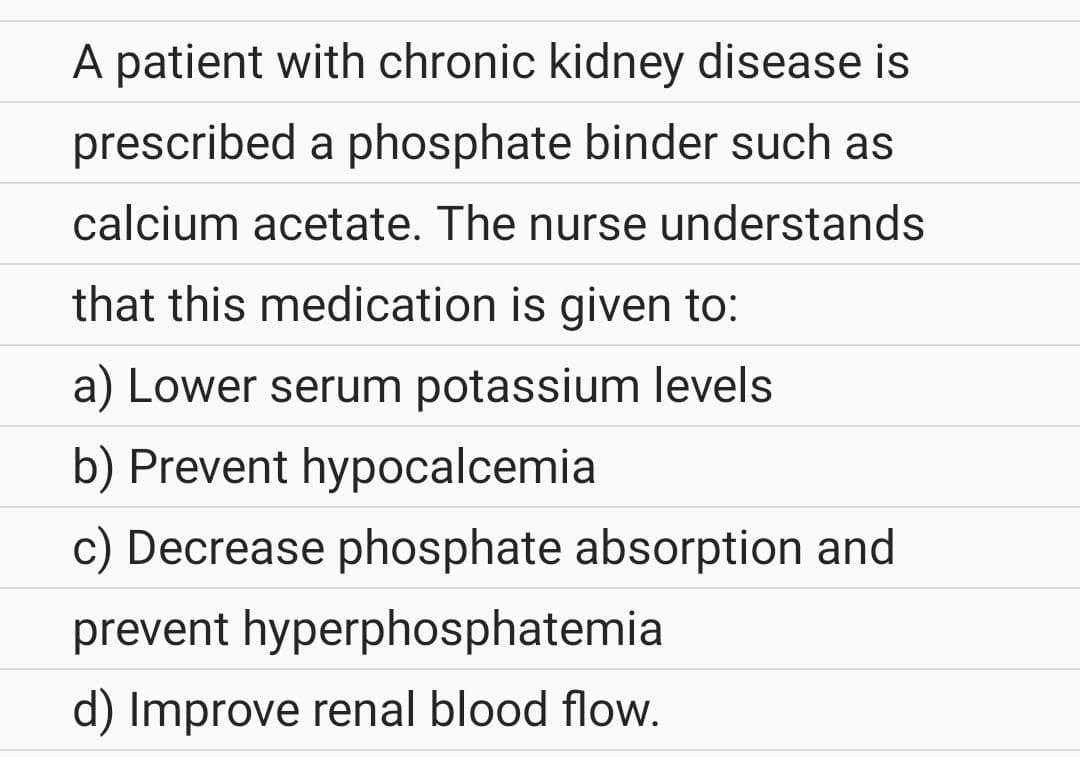 A patient with chronic kidney disease is
prescribed a phosphate binder such as
calcium acetate. The nurse understands
that this medication is given to:
a) Lower serum potassium levels
b) Prevent hypocalcemia
c) Decrease phosphate absorption and
prevent hyperphosphatemia
d) Improve renal blood flow.