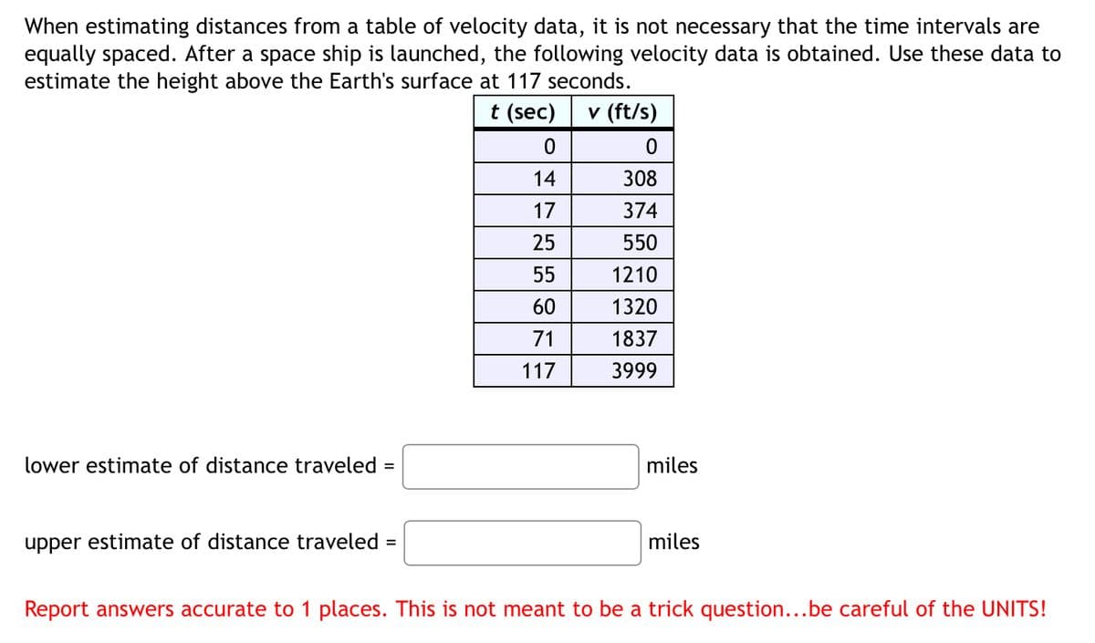When estimating distances from a table of velocity data, it is not necessary that the time intervals are
equally spaced. After a space ship is launched, the following velocity data is obtained. Use these data to
estimate the height above the Earth's surface at 117 seconds.
t (sec) v (ft/s)
lower estimate of distance traveled =
0
0
14
308
17
374
25
550
55
1210
60
1320
71
1837
117
3999
miles
upper estimate of distance traveled =
miles
Report answers accurate to 1 places. This is not meant to be a trick question...be careful of the UNITS!