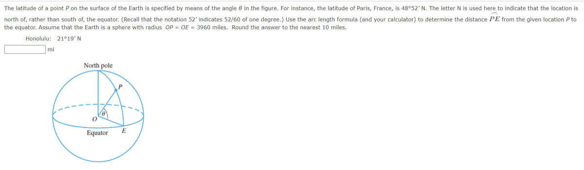 The latitude of a point P on the surface of the Earth is specified by means of the angle in the figure. For instance, the latitude of Paris, France, is 48°52' The letter N is used here to indicate that the location is
north of, rather than south of, the equator. (Recall that the notation 52' indicates 52/60 of one degree.) Use the arc length formula (and your calculator) to determine the distance PE from the given location P to
the equator. Assume that the Earth is a sphere with radius OP = OE = 3960 miles. Round the answer to the nearest 10 miles.
Honolulu: 21°19' N
mi
North pole
Equator
E
