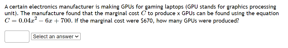 A certain electronics manufacturer is making GPUs for gaming laptops (GPU stands for graphics processing
unit). The manufacture found that the marginal cost C to produce x GPUs can be found using the equation
C = 0.04x²-6x + 700. If the marginal cost were $670, how many GPUs were produced?
Select an answer