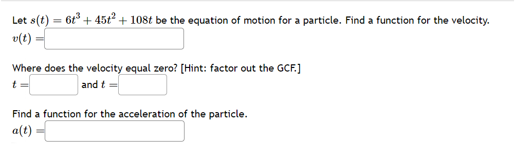 Let s(t)
v(t)
-
6t³ + 45t² + 108t be the equation of motion for a particle. Find a function for the velocity.
Where does the velocity equal zero? [Hint: factor out the GCF.]
t =
and t =
Find a function for the acceleration of the particle.
a(t)
