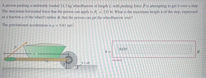 A person pushing a uniformly-loaded 31.7 kg wheelbarrow of length L with pushing force P is attempting to get it over a step.
The maximum horizontal force that the person can apply is P, = 233 N. What is the maximum height h of the step, expressed
as a fraction n of the wheel's radius R. that the person can get the wheelbarrow over?
The gravitational acceleration is g = 9.81 m/s².
8459
R
Incorrect
hnR