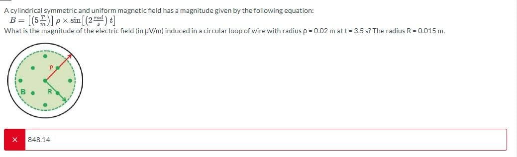 A cylindrical symmetric and uniform magnetic field has a magnitude given by the following equation:
B-[(5)]xsin (2)]
What is the magnitude of the electric field (in UV/m) induced in a circular loop of wire with radius p = 0.02 m at t = 3.5 s? The radius R = 0.015 m.
x
848.14