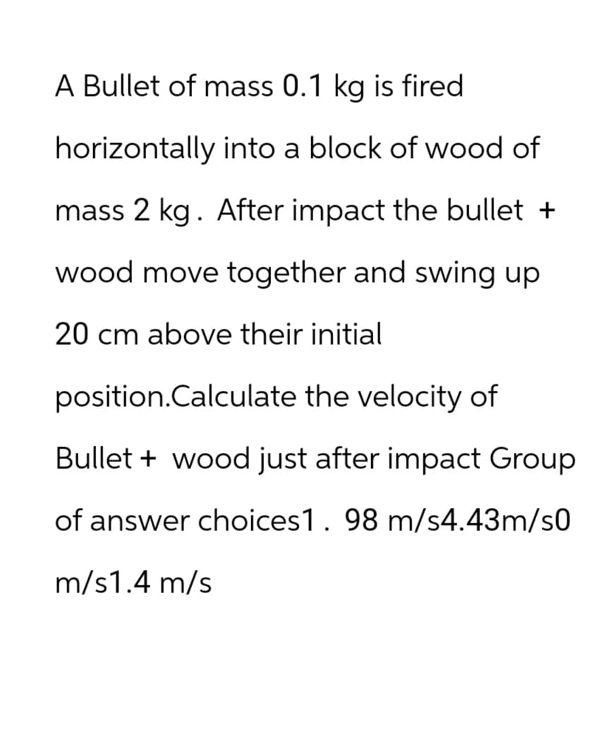 A Bullet of mass 0.1 kg is fired
horizontally into a block of wood of
mass 2 kg. After impact the bullet +
wood move together and swing up
20 cm above their initial
position.Calculate the velocity of
Bullet wood just after impact Group
of answer choices1. 98 m/s4.43m/s0
m/s1.4 m/s