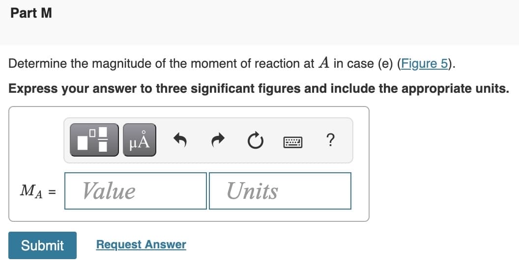 Part M
Determine the magnitude of the moment of reaction at A in case (e) (Figure 5).
Express your answer to three significant figures and include the appropriate units.
MA
=
0
на
Value
Submit Request Answer
Units
wwwwww
I
?