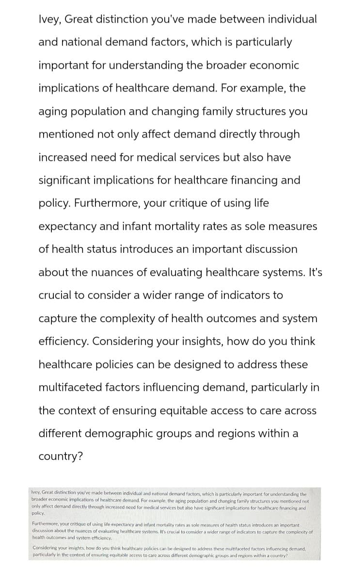 Ivey, Great distinction you've made between individual
and national demand factors, which is particularly
important for understanding the broader economic
implications of healthcare demand. For example, the
aging population and changing family structures you
mentioned not only affect demand directly through
increased need for medical services but also have
significant implications for healthcare financing and
policy. Furthermore, your critique of using life
expectancy and infant mortality rates as sole measures
of health status introduces an important discussion
about the nuances of evaluating healthcare systems. It's
crucial to consider a wider range of indicators to
capture the complexity of health outcomes and system
efficiency. Considering your insights, how do you think
healthcare policies can be designed to address these
multifaceted factors influencing demand, particularly in
the context of ensuring equitable access to care across
different demographic groups and regions within a
country?
Ivey, Great distinction you've made between individual and national demand factors, which is particularly important for understanding the
broader economic implications of healthcare demand. For example, the aging population and changing family structures you mentioned not
only affect demand directly through increased need for medical services but also have significant implications for healthcare financing and
policy.
Furthermore, your critique of using life expectancy and infant mortality rates as sole measures of health status introduces an important
discussion about the nuances of evaluating healthcare systems. It's crucial to consider a wider range of indicators to capture the complexity of
health outcomes and system efficiency.
Considering your insights, how do you think healthcare policies can be designed to address these multifaceted factors influencing demand,
particularly in the context of ensuring equitable access to care across different demographic groups and regions within a country?