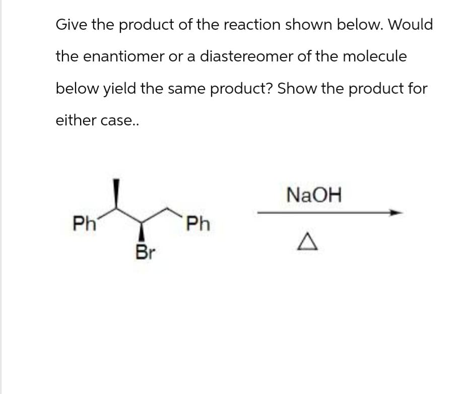 Give the product of the reaction shown below. Would
the enantiomer or a diastereomer of the molecule
below yield the same product? Show the product for
either case..
Ph
Br
NaOH
Ph
Δ