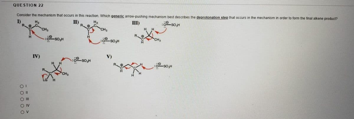 QUESTION 22
Consider the mechanism that occurs in this reaction. Which generic arrow-pushing mechanism best describes the deprotonation step that occurs in the mechanism in order to form the final alkene product?
H2
II)
H2
III)
-so,H
CH
CH3
-SO,H
IV)
V)
-sO,H
CH3
II
O IV
