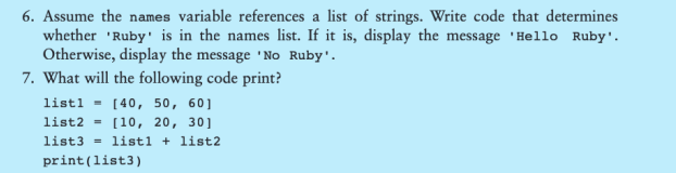 6. Assume the names variable references a list of strings. Write code that determines
whether 'Ruby is in the names list. If it is, display the message 'Hello Ruby'.
Otherwise, display the message 'No Ruby'.
7. What will the following code print?
listl= [40, 50, 60]
list2 = [10, 20, 30]
list3 listl + list2.
print (list3)