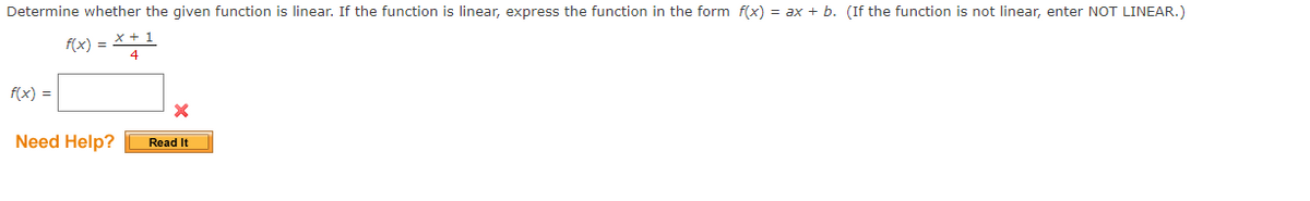 Determine whether the given function is linear. If the function is linear, express the function in the form f(x) = ax + b. (If the function is not linear, enter NOT LINEAR.)
f(x)
f(x) =
Need Help?
x + 1
4
Read It