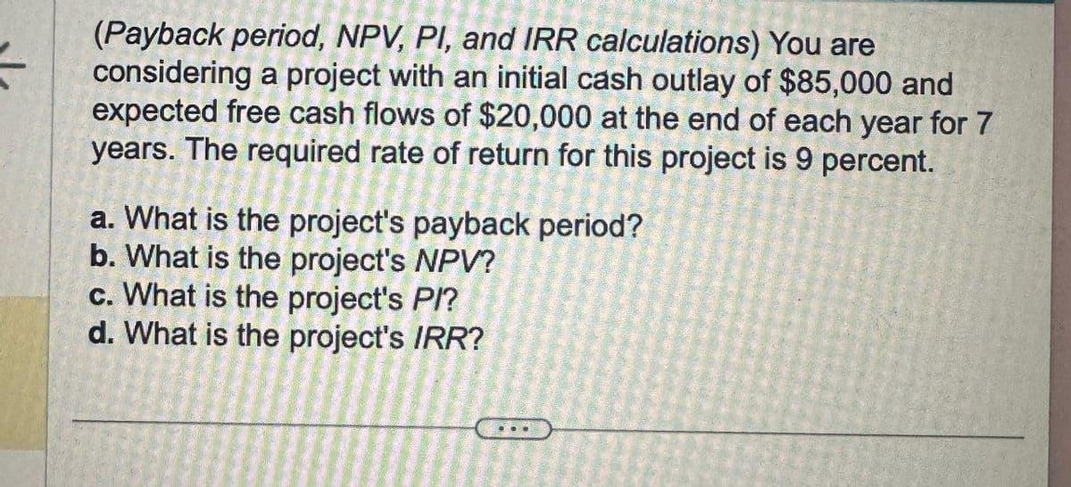 (Payback period, NPV, PI, and IRR calculations) You are
considering a project with an initial cash outlay of $85,000 and
expected free cash flows of $20,000 at the end of each year for 7
years. The required rate of return for this project is 9 percent.
a. What is the project's payback period?
b. What is the project's NPV?
c. What is the project's PI?
d. What is the project's IRR?