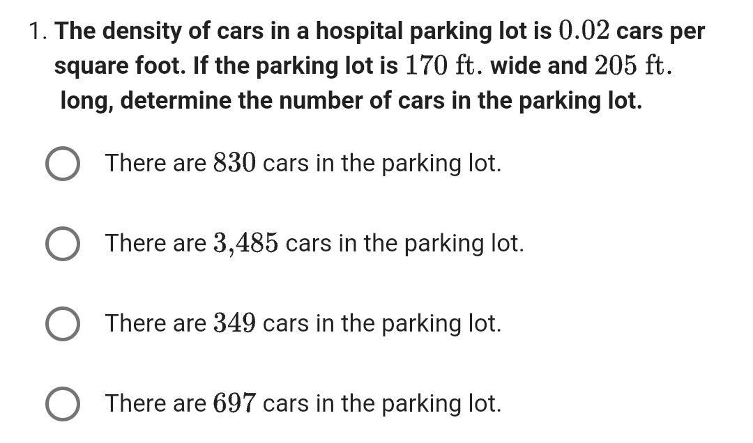 1. The density of cars in a hospital parking lot is 0.02 cars per
square foot. If the parking lot is 170 ft. wide and 205 ft.
long, determine the number of cars in the parking lot.
There are 830 cars in the parking lot.
There are 3,485 cars in the parking lot.
There are 349 cars in the parking lot.
There are 697 cars in the parking lot.